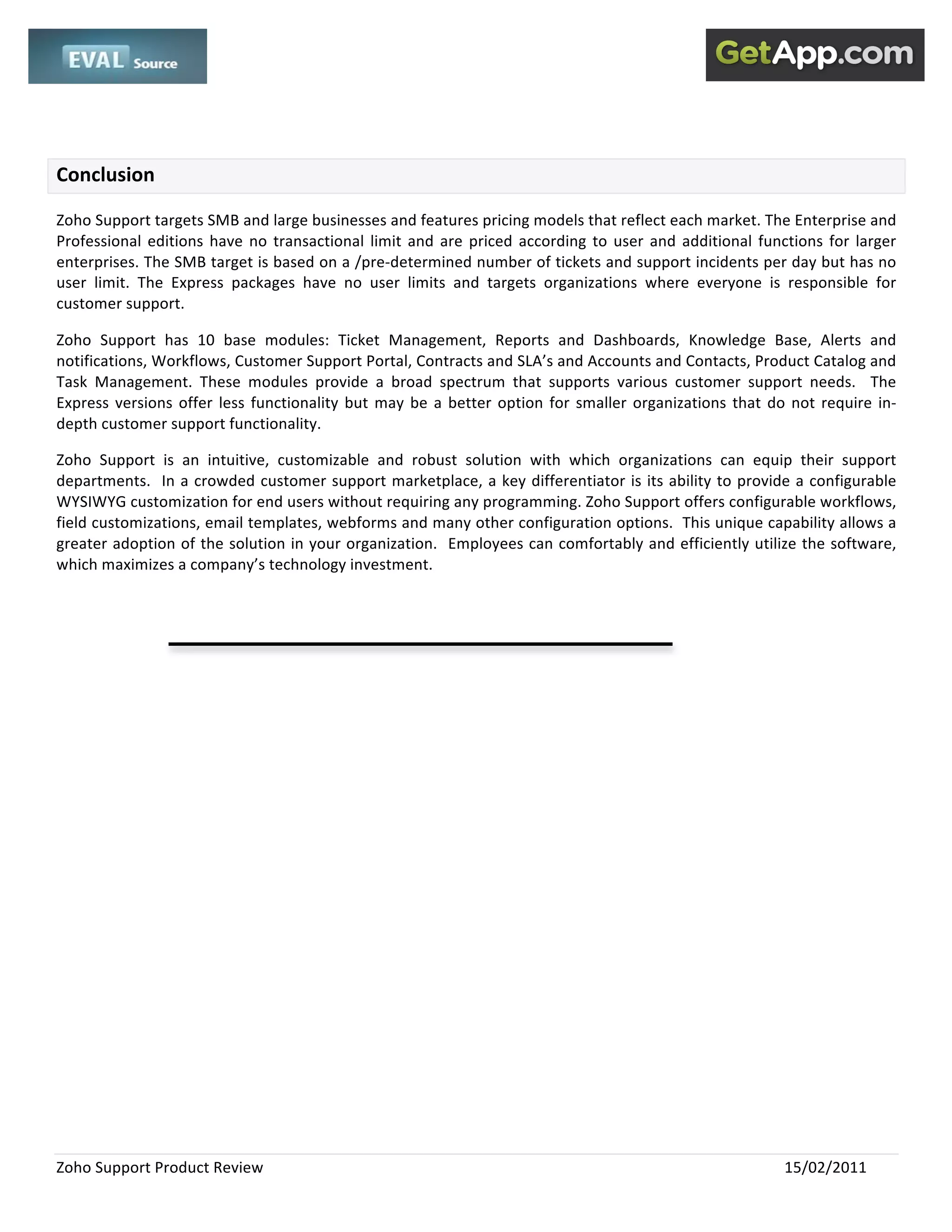  
 

 

Conclusion 

Zoho Support targets SMB and large businesses and features pricing models that reflect each market. The Enterprise and 
Professional  editions  have  no  transactional  limit  and  are  priced  according  to  user  and  additional  functions  for  larger 
enterprises. The SMB target is based on a /pre‐determined number of tickets and support incidents per day but has no 
user  limit.  The  Express  packages  have  no  user  limits  and  targets  organizations  where  everyone  is  responsible  for 
customer support.    

Zoho  Support  has  10  base  modules:  Ticket  Management,  Reports  and  Dashboards,  Knowledge  Base,  Alerts  and 
notifications, Workflows, Customer Support Portal, Contracts and SLA’s and Accounts and Contacts, Product Catalog and 
Task  Management.  These  modules  provide  a  broad  spectrum  that  supports  various  customer  support  needs.    The 
Express  versions  offer  less  functionality  but  may  be  a  better  option  for  smaller  organizations  that  do  not  require  in‐
depth customer support functionality.   

Zoho  Support  is  an  intuitive,  customizable  and  robust  solution  with  which  organizations  can  equip  their  support 
departments.    In  a  crowded  customer  support  marketplace,  a  key  differentiator  is  its  ability  to  provide  a  configurable 
WYSIWYG customization for end users without requiring any programming. Zoho Support offers configurable workflows, 
field customizations, email templates, webforms and many other configuration options.  This unique capability allows a 
greater adoption of the solution in your organization.  Employees can comfortably and efficiently utilize the software, 
which maximizes a company’s technology investment.   

 

 




Zoho Support Product Review                                                                                          15/02/2011 
 