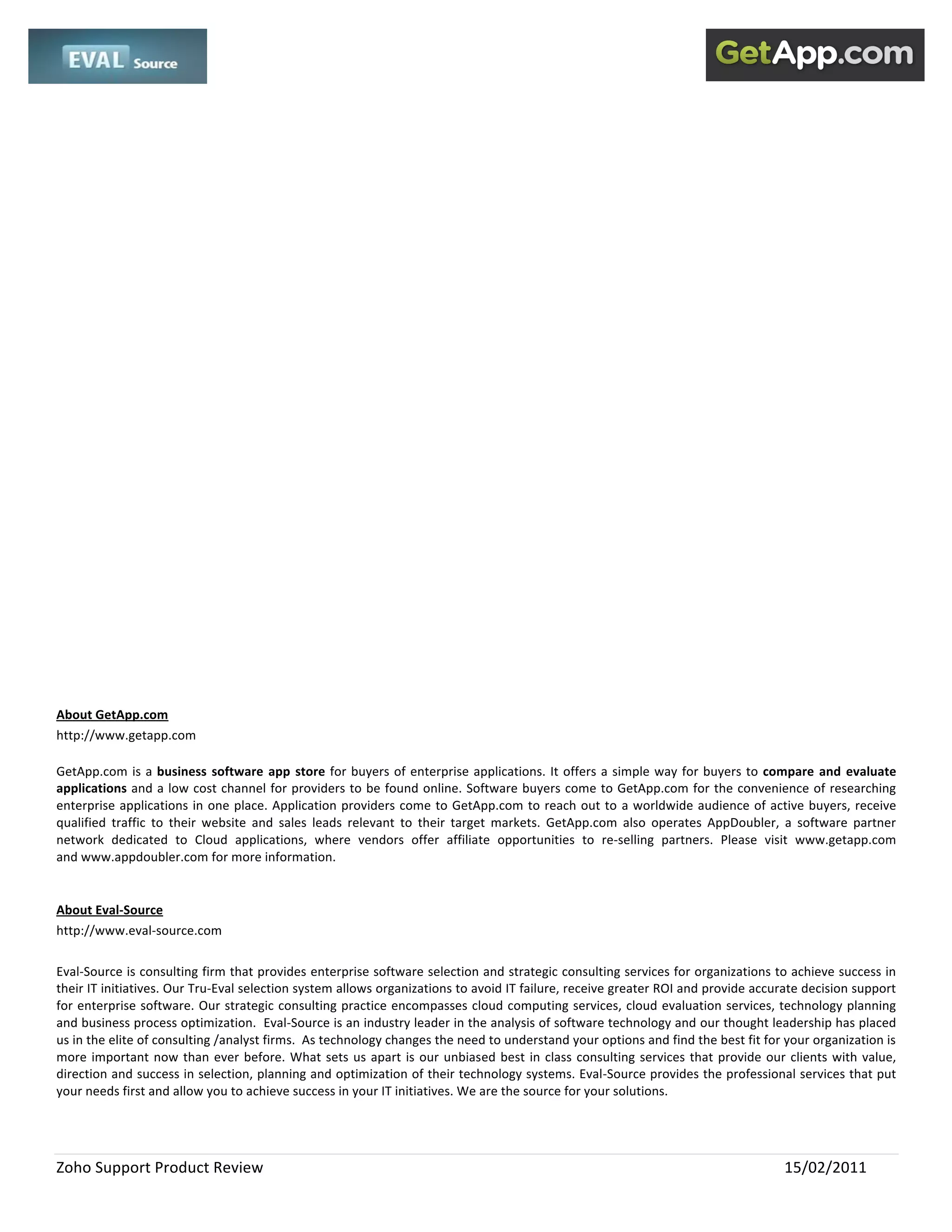  
 

 

 

 

 

 

 

 

 

 

 

 

 

 

 

 

About GetApp.com 
http://www.getapp.com 

GetApp.com  is  a  business  software  app  store  for  buyers  of  enterprise  applications.  It  offers  a  simple  way  for  buyers  to  compare  and  evaluate 
applications and a low cost channel for providers to be found online. Software buyers come to GetApp.com for the convenience of researching 
enterprise  applications  in  one  place.  Application  providers  come  to  GetApp.com  to  reach  out  to  a  worldwide  audience  of  active  buyers,  receive 
qualified  traffic  to  their  website  and  sales  leads  relevant  to  their  target  markets.  GetApp.com  also  operates  AppDoubler,  a  software  partner 
network  dedicated  to  Cloud  applications,  where  vendors  offer  affiliate  opportunities  to  re‐selling  partners.  Please  visit  www.getapp.com 
and www.appdoubler.com for more information. 

 
About Eval‐Source 
http://www.eval‐source.com 
 
Eval‐Source is consulting firm that provides enterprise software selection and strategic consulting services for organizations to achieve success in 
their IT initiatives. Our Tru‐Eval selection system allows organizations to avoid IT failure, receive greater ROI and provide accurate decision support 
for enterprise software. Our strategic consulting practice encompasses cloud computing services, cloud evaluation services, technology planning 
and business process optimization.  Eval‐Source is an industry leader in the analysis of software technology and our thought leadership has placed 
us in the elite of consulting /analyst firms.  As technology changes the need to understand your options and find the best fit for your organization is 
more  important  now  than  ever  before.  What  sets  us  apart  is  our  unbiased  best  in  class  consulting  services  that  provide  our  clients  with  value, 
direction and success in selection, planning and optimization of their technology systems. Eval‐Source provides the professional services that put 
your needs first and allow you to achieve success in your IT initiatives. We are the source for your solutions. 




Zoho Support Product Review                                                                                                                    15/02/2011 
 