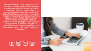 Таким образом, Zoho Inventory - это
облачное программное обеспечение
для управления запасами, которое
помогает вам в организации и
отслеживании движения запасов. С
Zoho Inventory вы можете установить
уровень порогового запаса и получать
уведомления, когда ваши запасы
опускаются ниже этого уровня,
создавать счет-фактуры, накладные и
отгрузочные этикетки, следить за
перемещением каждого предмета на
вашем складе с помощью серийного
номера.
.
 