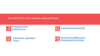 На сайте Zoho есть онлайн калькуляторы :
Калькулятор точки
безубыточности
Калькулятор порогового
запаса
Бесплатный генератор SKU
Калькулятор коэффициента
оборачиваемости запасов
 