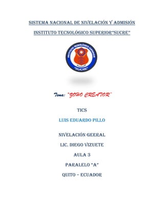 Sistema nacional de nivelación y admisión
INSTITUTO TECNOLÓGICO SUPERIOR”SUCRE”
Tema: “ZOHO CREATOR”
TICS
Luis Eduardo Pillo
NIVELACIÓN GEERAL
Lic. Diego Vizuete
Aula 3
PaRalElO “a”
Quito – Ecuador
 