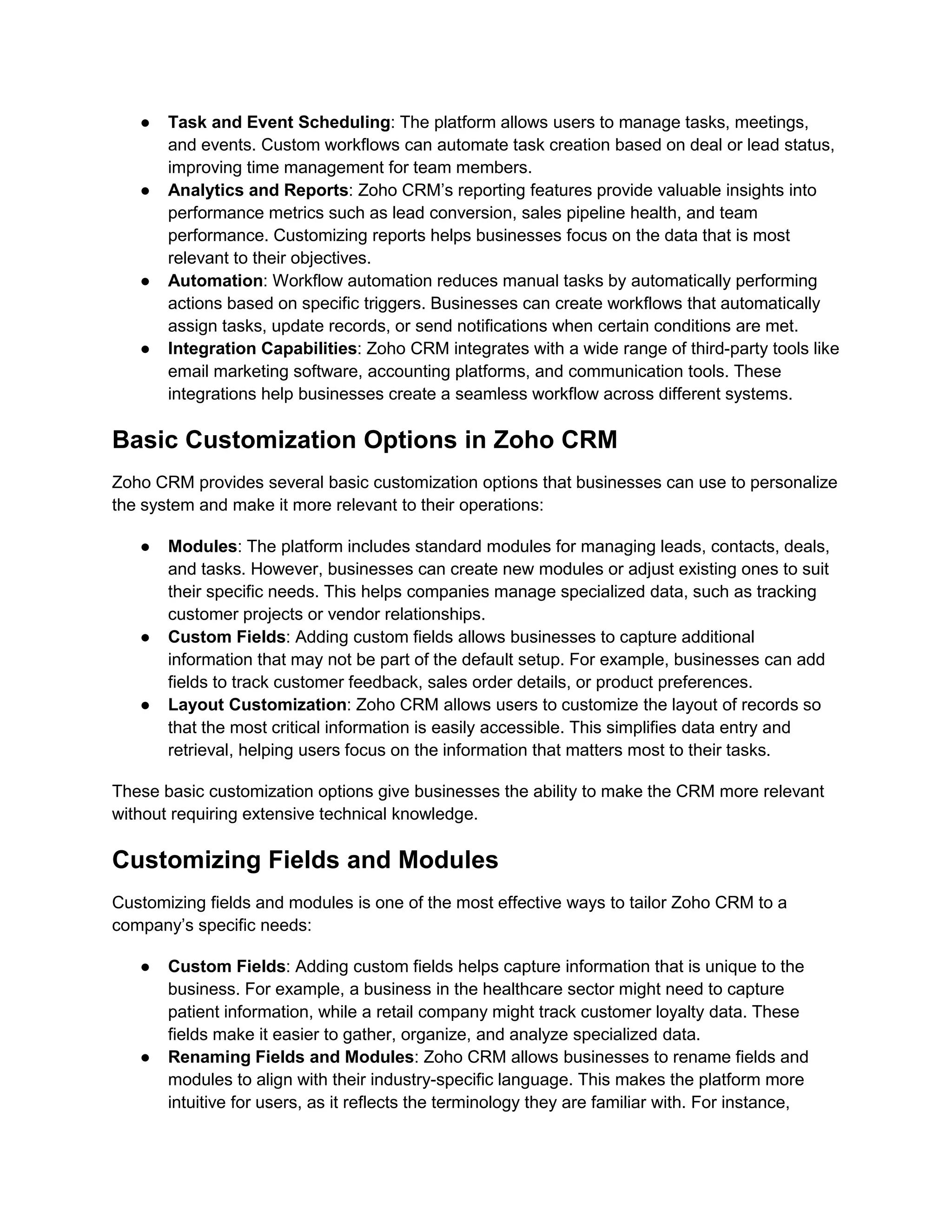 ● Task and Event Scheduling: The platform allows users to manage tasks, meetings,
and events. Custom workflows can automate task creation based on deal or lead status,
improving time management for team members.
● Analytics and Reports: Zoho CRM’s reporting features provide valuable insights into
performance metrics such as lead conversion, sales pipeline health, and team
performance. Customizing reports helps businesses focus on the data that is most
relevant to their objectives.
● Automation: Workflow automation reduces manual tasks by automatically performing
actions based on specific triggers. Businesses can create workflows that automatically
assign tasks, update records, or send notifications when certain conditions are met.
● Integration Capabilities: Zoho CRM integrates with a wide range of third-party tools like
email marketing software, accounting platforms, and communication tools. These
integrations help businesses create a seamless workflow across different systems.
Basic Customization Options in Zoho CRM
Zoho CRM provides several basic customization options that businesses can use to personalize
the system and make it more relevant to their operations:
● Modules: The platform includes standard modules for managing leads, contacts, deals,
and tasks. However, businesses can create new modules or adjust existing ones to suit
their specific needs. This helps companies manage specialized data, such as tracking
customer projects or vendor relationships.
● Custom Fields: Adding custom fields allows businesses to capture additional
information that may not be part of the default setup. For example, businesses can add
fields to track customer feedback, sales order details, or product preferences.
● Layout Customization: Zoho CRM allows users to customize the layout of records so
that the most critical information is easily accessible. This simplifies data entry and
retrieval, helping users focus on the information that matters most to their tasks.
These basic customization options give businesses the ability to make the CRM more relevant
without requiring extensive technical knowledge.
Customizing Fields and Modules
Customizing fields and modules is one of the most effective ways to tailor Zoho CRM to a
company’s specific needs:
● Custom Fields: Adding custom fields helps capture information that is unique to the
business. For example, a business in the healthcare sector might need to capture
patient information, while a retail company might track customer loyalty data. These
fields make it easier to gather, organize, and analyze specialized data.
● Renaming Fields and Modules: Zoho CRM allows businesses to rename fields and
modules to align with their industry-specific language. This makes the platform more
intuitive for users, as it reflects the terminology they are familiar with. For instance,
 