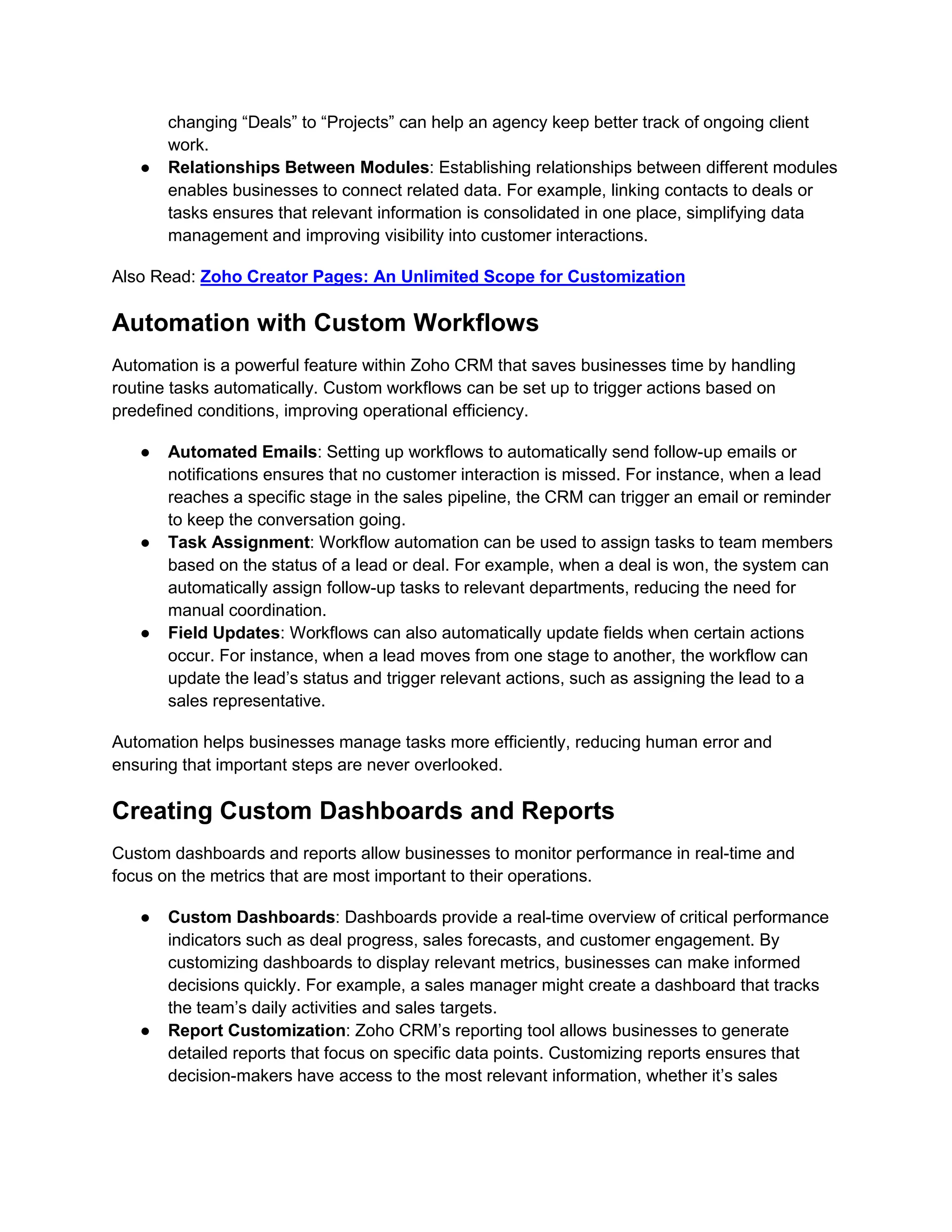 changing “Deals” to “Projects” can help an agency keep better track of ongoing client
work.
● Relationships Between Modules: Establishing relationships between different modules
enables businesses to connect related data. For example, linking contacts to deals or
tasks ensures that relevant information is consolidated in one place, simplifying data
management and improving visibility into customer interactions.
Also Read: Zoho Creator Pages: An Unlimited Scope for Customization
Automation with Custom Workflows
Automation is a powerful feature within Zoho CRM that saves businesses time by handling
routine tasks automatically. Custom workflows can be set up to trigger actions based on
predefined conditions, improving operational efficiency.
● Automated Emails: Setting up workflows to automatically send follow-up emails or
notifications ensures that no customer interaction is missed. For instance, when a lead
reaches a specific stage in the sales pipeline, the CRM can trigger an email or reminder
to keep the conversation going.
● Task Assignment: Workflow automation can be used to assign tasks to team members
based on the status of a lead or deal. For example, when a deal is won, the system can
automatically assign follow-up tasks to relevant departments, reducing the need for
manual coordination.
● Field Updates: Workflows can also automatically update fields when certain actions
occur. For instance, when a lead moves from one stage to another, the workflow can
update the lead’s status and trigger relevant actions, such as assigning the lead to a
sales representative.
Automation helps businesses manage tasks more efficiently, reducing human error and
ensuring that important steps are never overlooked.
Creating Custom Dashboards and Reports
Custom dashboards and reports allow businesses to monitor performance in real-time and
focus on the metrics that are most important to their operations.
● Custom Dashboards: Dashboards provide a real-time overview of critical performance
indicators such as deal progress, sales forecasts, and customer engagement. By
customizing dashboards to display relevant metrics, businesses can make informed
decisions quickly. For example, a sales manager might create a dashboard that tracks
the team’s daily activities and sales targets.
● Report Customization: Zoho CRM’s reporting tool allows businesses to generate
detailed reports that focus on specific data points. Customizing reports ensures that
decision-makers have access to the most relevant information, whether it’s sales
 
