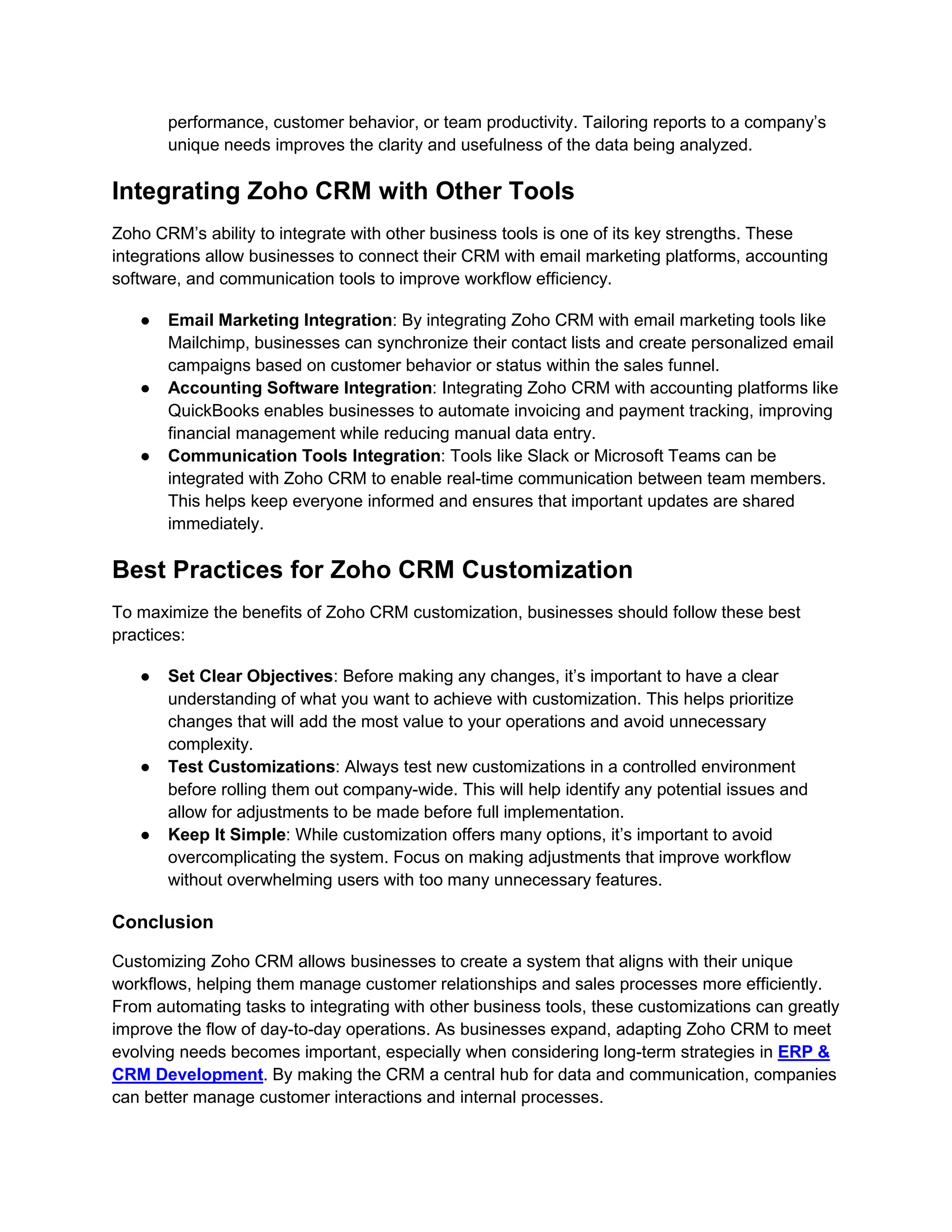 performance, customer behavior, or team productivity. Tailoring reports to a company’s
unique needs improves the clarity and usefulness of the data being analyzed.
Integrating Zoho CRM with Other Tools
Zoho CRM’s ability to integrate with other business tools is one of its key strengths. These
integrations allow businesses to connect their CRM with email marketing platforms, accounting
software, and communication tools to improve workflow efficiency.
● Email Marketing Integration: By integrating Zoho CRM with email marketing tools like
Mailchimp, businesses can synchronize their contact lists and create personalized email
campaigns based on customer behavior or status within the sales funnel.
● Accounting Software Integration: Integrating Zoho CRM with accounting platforms like
QuickBooks enables businesses to automate invoicing and payment tracking, improving
financial management while reducing manual data entry.
● Communication Tools Integration: Tools like Slack or Microsoft Teams can be
integrated with Zoho CRM to enable real-time communication between team members.
This helps keep everyone informed and ensures that important updates are shared
immediately.
Best Practices for Zoho CRM Customization
To maximize the benefits of Zoho CRM customization, businesses should follow these best
practices:
● Set Clear Objectives: Before making any changes, it’s important to have a clear
understanding of what you want to achieve with customization. This helps prioritize
changes that will add the most value to your operations and avoid unnecessary
complexity.
● Test Customizations: Always test new customizations in a controlled environment
before rolling them out company-wide. This will help identify any potential issues and
allow for adjustments to be made before full implementation.
● Keep It Simple: While customization offers many options, it’s important to avoid
overcomplicating the system. Focus on making adjustments that improve workflow
without overwhelming users with too many unnecessary features.
Conclusion
Customizing Zoho CRM allows businesses to create a system that aligns with their unique
workflows, helping them manage customer relationships and sales processes more efficiently.
From automating tasks to integrating with other business tools, these customizations can greatly
improve the flow of day-to-day operations. As businesses expand, adapting Zoho CRM to meet
evolving needs becomes important, especially when considering long-term strategies in ERP &
CRM Development. By making the CRM a central hub for data and communication, companies
can better manage customer interactions and internal processes.
 