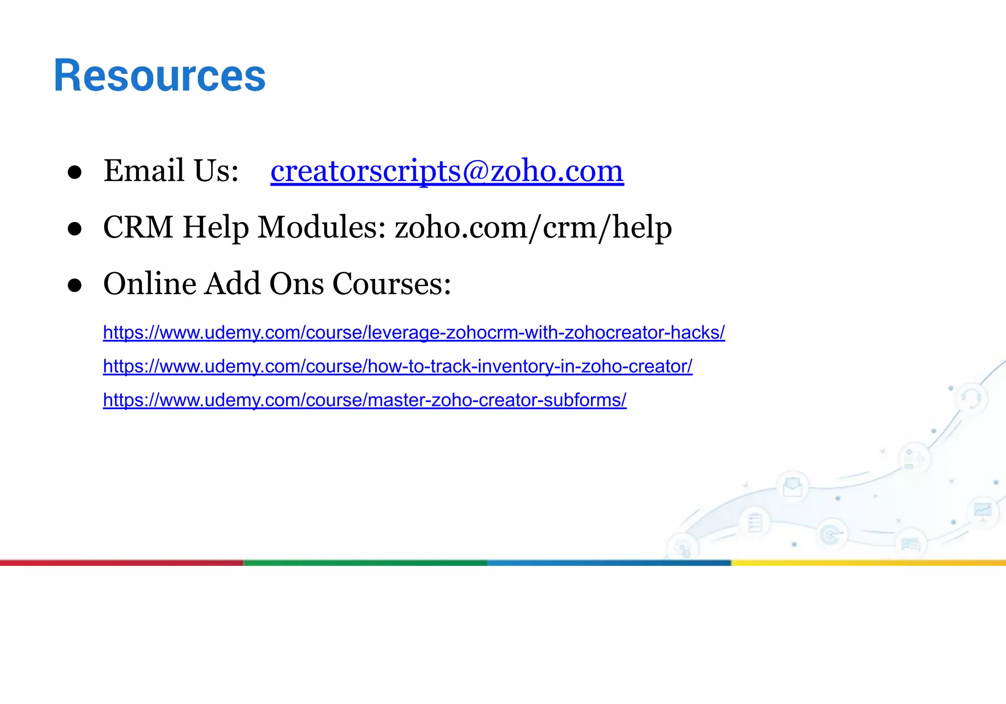 ● Email Us: creatorscripts@zoho.com
● CRM Help Modules: zoho.com/crm/help
● Online Add Ons Courses:
https://www.udemy.com/course/leverage-zohocrm-with-zohocreator-hacks/
https://www.udemy.com/course/how-to-track-inventory-in-zoho-creator/
https://www.udemy.com/course/master-zoho-creator-subforms/