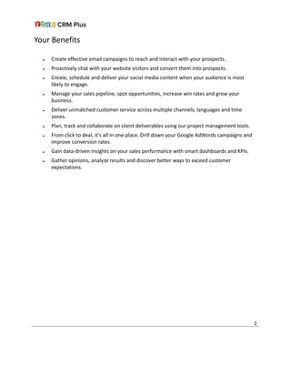 Your Benefits
● Create effective email campaigns to reach and interact with your prospects.
● Proactively chat with your website visitors and convert them into prospects.
● Create, schedule and deliver your social media content when your audience is most
likely to engage.
● Manage your sales pipeline, spot opportunities, increase win rates and grow your
business.
● Deliver unmatched customer service across multiple channels, languages and time
zones.
● Plan, track and collaborate on client deliverables using our project management tools.
● From click to deal, it's all in one place. Drill down your Google AdWords campaigns and
improve conversion rates.
● Gain data-driven insights on your sales performance with smart dashboards and KPIs.
● Gather opinions, analyze results and discover better ways to exceed customer
expectations.
2
 