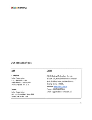 Our contact offices
USA
California
Zoho Corporation
4141 Hacienda Drive
Pleasanton, CA 94588, USA
Phone: +1 888 204 3539
Austin
Zoho Corporation
805 Las Cimas Pkwy, Suite 380
Austin, TX 78746, USA
China
ZOHO (Beijing) Technology Co., Ltd.
B-1304, 13F, Horizon International Tower
No.6, ZhiChun Road, HaiDian District,
Beijing, China, 100088,
Website: www.zoho.com.cn
Phone: +8610 82637816
Email: support@zohocorp.com.cn
44
 