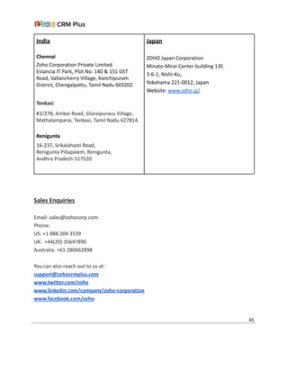 India
Chennai
Zoho Corporation Private Limited
Estancia IT Park, Plot No. 140 & 151 GST
Road, Vallancherry Village, Kanchipuram
District, Chengalpattu, Tamil Nadu 603202
Tenkasi
#2/278, Ambai Road, Silaraipuravu Village,
Mathalamparai, Tenkasi, Tamil Nadu 627814.
Renigunta
16-237, Srikalahasti Road,
Renigunta Pillapalem, Renigunta,
Andhra Pradesh-517520.
Japan
ZOHO Japan Corporation
Minato-Mirai-Center building 13F,
3-6-1, Nishi-Ku,
Yokohama 221-0012, Japan
Website: www.zoho.jp/
Sales Enquiries
Email: sales@zohocorp.com
Phone:
US: +1 888 204 3539
UK: +44(20) 35647890
Australia: +61 280662898
You can also reach out to us at:
support@zohocrmplus.com
www.twitter.com/zoho
www.linkedin.com/company/zoho-corporation
www.facebook.com/zoho
45
 