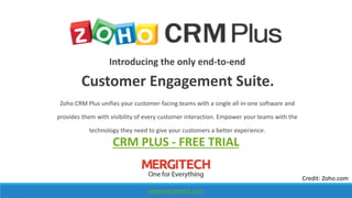 Introducing the only end-to-end
Customer Engagement Suite.
Zoho CRM Plus unifies your customer-facing teams with a single all-in-one software and
provides them with visibility of every customer interaction. Empower your teams with the
technology they need to give your customers a better experience.
www.mergitech.com
Credit: Zoho.com
CRM PLUS - FREE TRIAL
 