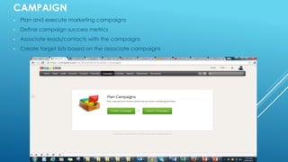 CAMPAIGN
• Plan and execute marketing campaigns
• Define campaign success metrics
• Associate leads/contacts with the campaigns
• Create target lists based on the associate campaigns
 