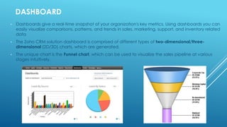 DASHBOARD
• Dashboards give a real-time snapshot of your organization's key metrics. Using dashboards you can
easily visualize comparisons, patterns, and trends in sales, marketing, support, and inventory related
data
• The Zoho CRM solution dashboard is comprised of different types of two-dimensional/three-
dimensional (2D/3D) charts, which are generated.
• The unique chart is the Funnel chart, which can be used to visualize the sales pipeline at various
stages intuitively.
 