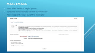 MASS EMAILS
• Send mass emails to target groups
• Schedule mass emails to be sent automatically
• Allow recipients to opt out of the mailing list
 