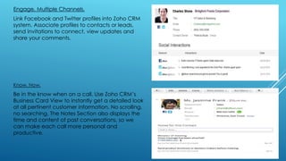 Engage. Multiple Channels.
Link Facebook and Twitter profiles into Zoho CRM
system. Associate profiles to contacts or leads,
send invitations to connect, view updates and
share your comments.
Know. Now.
Be in the know when on a call. Use Zoho CRM’s
Business Card View to instantly get a detailed look
at all pertinent customer information. No scrolling,
no searching. The Notes Section also displays the
time and content of past conversations, so we
can make each call more personal and
productive.
 