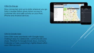 CRM On-the-go
Stay connected and up-to-date wherever you go.
Zoho’s Mobile Edition gives instant access to
customer info and sales activity on your iPad,
iPhone and Android devices.
CRM for Google Apps
Zoho CRM works seamlessly with Google Apps,
making it easy to collaborate, communicate and
share. Whether it's Google Email, Docs, Contacts,
Calendar or Tasks, everything’s tightly linked within
your CRM account.
 