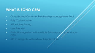 WHAT IS ZOHO CRM
• Cloud based Customer Relationship Management Tool
• Fully Customizable
• Affordable Pricing
• User Friendly
• Prebuilt integration with multiple Zoho Apps to extend your
CRM
• API to integrate with external Applications
 