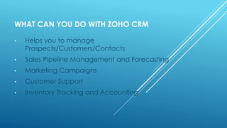WHAT CAN YOU DO WITH ZOHO CRM
• Helps you to manage
Prospects/Customers/Contacts
• Sales Pipeline Management and Forecasting
• Marketing Campaigns
• Customer Support
• Inventory Tracking and Accounting
 