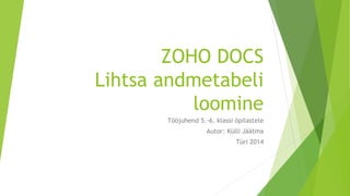 ZOHO DOCS 
Lihtsa andmetabeli 
loomine 
Tööjuhend 5.-6. klassi õpilastele 
Autor: Külli Jäätma 
Türi 2014 
 