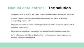 • Employees can scan receipts and create expense entries instantly with receipt auto-scans
• Scanning receipts captures the complete receipt details and makes an accurate
corresponding expense entry
• Employees can create expenses via the application in a matter of seconds with our inbuilt
expense creation forms
• Corporate and prepaid card transactions can also be brought in as expenses entries
• We've collaborated with Uber and Lyft so that your business cab travel expenses are
recorded directly in Zoho Expense.
Manual data entries - The solution
 