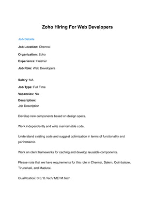 Zoho Hiring For Web Developers
Job Details
Job Location: Chennai
Organization: Zoho
Experience: Fresher
Job Role: Web Developers
Salary: NA
Job Type: Full Time
Vacancies: NA
Description:
Job Description
Develop new components based on design specs.
Work independently and write maintainable code.
Understand existing code and suggest optimization in terms of functionality and
performance.
Work on client frameworks for caching and develop reusable components.
Please note that we have requirements for this role in Chennai, Salem, Coimbatore,
Tirunelveli, and Madurai.
Qualification: B.E/ B.Tech/ ME/ M.Tech
 