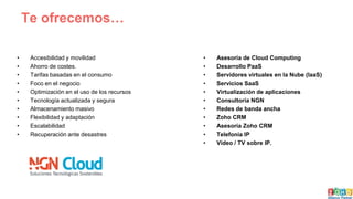 Te ofrecemos…
• Accesibilidad y movilidad
• Ahorro de costes.
• Tarifas basadas en el consumo
• Foco en el negocio
• Optimización en el uso de los recursos
• Tecnología actualizada y segura
• Almacenamiento masivo
• Flexibilidad y adaptación
• Escalabilidad
• Recuperación ante desastres
• Asesoría de Cloud Computing
• Desarrollo PaaS
• Servidores virtuales en la Nube (IaaS)
• Servicios SaaS
• Virtualización de aplicaciones
• Consultoría NGN
• Redes de banda ancha
• Zoho CRM
• Asesoría Zoho CRM
• Telefonía IP
• Vídeo / TV sobre IP.
 