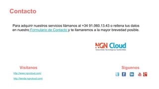Contacto
Para adquirir nuestros servicios llámanos al +34 91.060.13.43 o rellena tus datos
en nuestro Formulario de Contacto y te llamaremos a la mayor brevedad posible.
http://www.ngncloud.com/
http://tienda.ngncloud.com/
Visítanos Síguenos
 