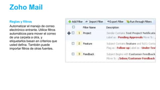 Reglas y filtros
Automatizar el manejo de correo
electrónico entrante. Utilice filtros
automáticos para mover el correo
de una carpeta a otra, y
etiquetarlos basan en criterios que
usted defina. También puede
importar filtros de otras fuentes.
Zoho Mail
 
