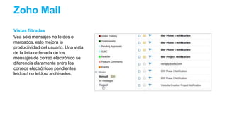 Vistas filtradas
Vea sólo mensajes no leídos o
marcados, esto mejora la
productividad del usuario. Una vista
de la lista ordenada de los
mensajes de correo electrónico se
diferencia claramente entre los
correos electrónicos pendientes
leídos / no leídos/ archivados.
Zoho Mail
 