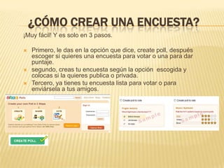 ¿Cómo crear una encuesta?¡Muy fácil! Y es solo en 3 pasos.Primero, le das en la opción que dice, create poll, después escoger si quieres una encuesta para votar o una para dar puntaje.segundo, creas tu encuesta según la opción  escogida y colocas si la quieres publica o privada.Tercero, ya tienes tu encuesta lista para votar o para enviársela a tus amigos.