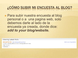 ¿Cómo subir mi encuesta al blog?Para subir nuestra encuesta al blog personal o a  una pagina web, solo debemos darle al lado de la encuesta ya creada, donde dice: add to your blog/website.