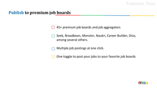 Publish to premium job boards
45+ premium job boards and job aggregators
Seek, Broadbean, Monster, Naukri, Career Builder, Dice,
among several others.
Multiple job postings at one click.
One toggle to post your jobs to your favorite job boards
Features Tour
 
