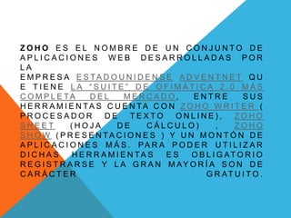 Z O H O E S E L N O M B R E D E U N C O N J U N T O D E
A P L I C A C I O N E S W E B D E S A R R O L L A D A S P O R
L A
E M P R E S A E S TA D O U N I D E N S E A D V E N T N E T Q U
E T I E N E L A “ S U I T E ” D E O F I M Á T I C A 2 . 0 M Á S
C O M P L E TA D E L M E R C A D O , E N T R E S U S
H E R R A M I E N TA S C U E N TA C O N Z O H O W R I T E R (
P R O C E S A D O R D E T E X T O O N L I N E ) , Z O H O
S H E E T ( H O J A D E C Á L C U L O ) , Z O H O
S H O W ( P R E S E N TA C I O N E S ) Y U N M O N T Ó N D E
A P L I C A C I O N E S M Á S . PA R A P O D E R U T I L I Z A R
D I C H A S H E R R A M I E N TA S E S O B L I G AT O R I O
R E G I S T R A R S E Y L A G R A N M AY O R Í A S O N D E
C A R Á C T E R G R AT U I T O .
 