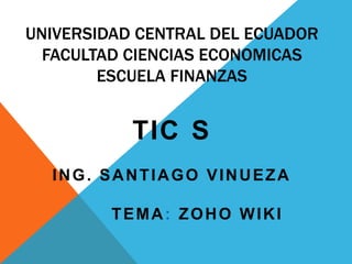 UNIVERSIDAD CENTRAL DEL ECUADOR
FACULTAD CIENCIAS ECONOMICAS
ESCUELA FINANZAS
TIC S
ING. SANTIAGO VINUEZA
TEMA: ZOHO WIKI
 