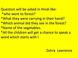 Question will be asked in Hindi like-
*who went to forest?
*What they were carrying in their hand?
*Which animal did they see in the forest?
*Name of the vegetables.
*All the children will get a chance to speak a
word which starts with l
Zohra Lawrence
 