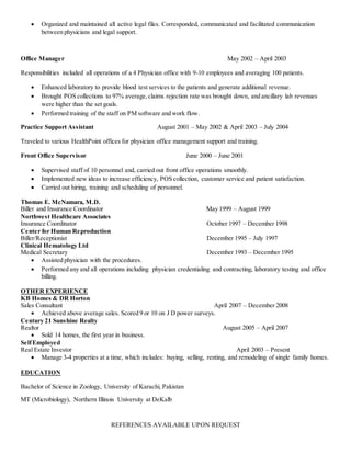  Organized and maintained all active legal files. Corresponded, communicated and facilitated communication
between physicians and legal support.
Office Manager May 2002 – April 2003
Responsibilities included all operations of a 4 Physician office with 9-10 employees and averaging 100 patients.
 Enhanced laboratory to provide blood test services to the patients and generate additional revenue.
 Brought POS collections to 97% average,claims rejection rate was brought down, and ancillary lab revenues
were higher than the set goals.
 Performed training of the staff on PM software and work flow.
Practice Support Assistant August 2001 – May 2002 & April 2003 – July 2004
Traveled to various HealthPoint offices for physician office management support and training.
Front Office Supervisor June 2000 – June 2001
 Supervised staff of 10 personnel and, carried out front office operations smoothly.
 Implemented new ideas to increase efficiency, POS collection, customer service and patient satisfaction.
 Carried out hiring, training and scheduling of personnel.
Thomas E. McNamara, M.D.
Biller and Insurance Coordinator May 1999 – August 1999
Northwest Healthcare Associates
Insurance Coordinator October 1997 – December 1998
Center for Human Reproduction
Biller/Receptionist December 1995 – July 1997
Clinical Hematology Ltd
Medical Secretary December 1993 – December 1995
 Assisted physician with the procedures.
 Performed any and all operations including physician credentialing and contracting, laboratory testing and office
billing.
OTHER EXPERIENCE
KB Homes & DR Horton
Sales Consultant April 2007 – December 2008
 Achieved above average sales. Scored 9 or 10 on J D power surveys.
Century 21 Sunshine Realty
Realtor August 2005 – April 2007
 Sold 14 homes, the first year in business.
SelfEmployed
Real Estate Investor April 2003 – Present
 Manage 3-4 properties at a time, which includes: buying, selling, renting, and remodeling of single family homes.
EDUCATION
Bachelor of Science in Zoology, University of Karachi, Pakistan
MT (Microbiology), Northern Illinois University at DeKalb
REFERENCES AVAILABLE UPON REQUEST
 