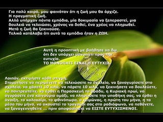 Για πολύ καιρό, μου φαινόταν ότι η ζωή μου θα άρχιζε.  Η πραγματική ζωή.  Αλλά υπήρχαν πάντα εμπόδια, μία δοκιμασία να ξεπεραστεί, μια δουλειά να τελειώσει, χρόνος να δοθεί, ένα χρέος να πληρωθεί. Μετά η ζωή θα ξεκινούσε.  Τελικά κατάλαβα ότι αυτά τα εμπόδια ήταν η ΖΩΗ. Αυτή η προοπτική με βοήθησε να δω ότι δεν υπάρχει μονοπάτι προς την ευτυχία.  ΤΟ ΜΟΝΟΠΑΤΙ ΕΙΝΑΙ Η ΕΥΤΥΧΙΑ. Λοιπόν, εκτιμήστε κάθε στιγμή. Σταματήστε να περιμένετε να τελειώσετε το σχολείο, να ξαναγυρίσετε στο σχολείο, να χάσετε 10 κιλά, να πάρετε 10 κιλά, να ξεκινήσετε να δουλεύετε, να παντρευτείτε, να έρθει η Παρασκευή το βράδυ, η Κυριακή πρωί, να αγοράσετε ένα καινούριο αμάξι, να πληρώσετε την υποθήκη σας, να έρθει η άνοιξη, το καλοκαίρι, το φθινόπωρο, ο χειμώνας, η πρώτη του μήνα, η τα μέσα του μήνα, να ακουστεί το τραγούδι σας στο ραδιόφωνο, να πεθάνετε, να ξαναγεννηθείτε ... πριν αποφασίσετε να ΕΙΣΤΕ ΕΥΤΥΧΙΣΜΕΝΟΙ. 