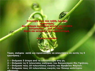 Η ευτυχία είναι ένα ταξίδι, όχι ένας προορισμός. Δεν υπάρχει καλύτερος χρόνος για να είστε ευτυχισμένοι ....από το ΤΩΡΑ !  Ζήστε και εκτιμήστε την τωρινή στιγμή.   - Αγνωστος συγγραφέας - Τώρα ,  σκέψου  καλά και προσπάθησε να απαντήσεις σε αυτές τις 5 ερωτήσεις : 1 –  Ονόμασε 5 άτομα από τα πλουσιότερα στη γη . 2 –  Ονόμασε τις 5 τελευταίες νικήτριες του διαγωνισμού Μις Υφήλιος . 3 –  Ονόμασε τους 10 τελευταίους νικητές του Βραβείου Νόμπελ . 4 –  Ονόμασε τους 10 τελευταίους νικητές του Όσκαρ καλύτερου ηθοποιού . 