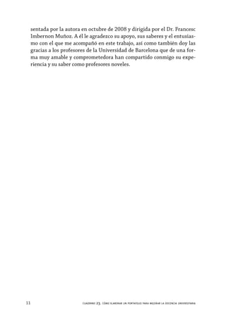 11 cuaderno 23. cómo elaborar un portafolio para mejorar la docencia universitaria
sentada por la autora en octubre de 2008 y dirigida por el Dr. Francesc
Imbernon Muñoz. A él le agradezco su apoyo, sus saberes y el entusias-
mo con el que me acompañó en este trabajo, así como también doy las
gracias a los profesores de la Universidad de Barcelona que de una for-
ma muy amable y comprometedora han compartido conmigo su expe-
riencia y su saber como profesores noveles.
 