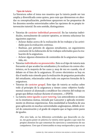 34 cuaderno 23. cómo elaborar un portafolio para mejorar la docencia universitaria
Tipos de tutoría
La literatura sobre el tema nos muestra que la tutoría puede ser tan
amplia y diversificada como quiera, pero más que detenernos en abor-
dar su conceptualización, preferimos apoyarnos en las propuestas de
los docentes noveles entrevistados sobre las opciones de su propia in-
tervención tutorial. En este sentido, distinguimos:
•	 Tutorías de carácter individual presencial. En las tutorías indivi-
duales, normalmente de carácter optativo, se intenta solucionar los
siguientes aspectos:
–– Aclarar dudas acerca de la realización de los trabajos y las activi-
dades para la evaluación continua.
–– Realizar, por petición de algunos estudiantes, un seguimiento
constante de la elaboración de los trabajos solicitados para la eva-
luación de la asignatura.
–– Aclarar algunos elementos de contenidos de la asignatura impar-
tida, etc.
•	 Tutorías individuales no presenciales. Este es el tipo de tutoría más
frecuente al que acuden los estudiantes y lo realizan vía correo elec-
trónico, en la mayoría de los casos y, muy de vez en cuando, vía el
debate en el foro de la asignatura. El correo electrónico es hoy en
día el medio más cómodo para la realización de preguntas puntuales
del estudiante, relacionadas sobre todo con aspectos formales de la
asignatura.
•	 Tutorías de carácter grupal. Este tipo de tutoría se realiza sobre
todo al principio de la asignatura y tienen como «objetivo funda-
mental conocer al alumnado y establecer los criterios del trabajo en
grupo que debían realizar durante el semestre...» (PDP3).
•	 La tutoría entre iguales o peer tutoring. Los antecedentes se sitúan
en la enseñanza mutua, iniciada por Lancaster y aplicada reciente-
mente en diversas experiencias. Esta modalidad se beneficia de una
gran aplicación en muchas universidades anglosajonas, debido al ni-
vel de comunicación y al grado de empatía que se logra entre pares
de iguales.
«Por otro lado, en las diferentes actividades que desarrollo en cla-
se, me gusta poner en práctica la tutoría entre iguales y que sean los
propios alumnos los que comentan los ejercicios y comentarios de sus
compañeros. Creo que el intercambio es muy enriquecedor y que es un
 