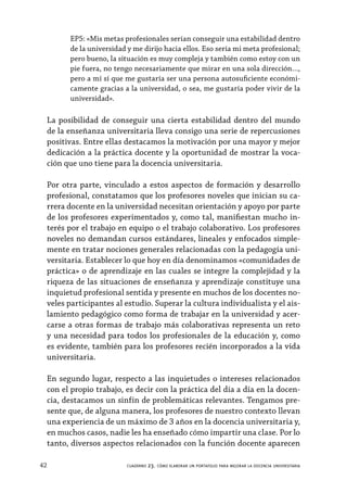 42 cuaderno 23. cómo elaborar un portafolio para mejorar la docencia universitaria
EP5: «Mis metas profesionales serían conseguir una estabilidad dentro
de la universidad y me dirijo hacia ellos. Eso sería mi meta profesional;
pero bueno, la situación es muy compleja y también como estoy con un
pie fuera, no tengo necesariamente que mirar en una sola dirección…,
pero a mí sí que me gustaría ser una persona autosuficiente económi-
camente gracias a la universidad, o sea, me gustaría poder vivir de la
universidad».
La posibilidad de conseguir una cierta estabilidad dentro del mundo
de la enseñanza universitaria lleva consigo una serie de repercusiones
positivas. Entre ellas destacamos la motivación por una mayor y mejor
dedicación a la práctica docente y la oportunidad de mostrar la voca-
ción que uno tiene para la docencia universitaria.
Por otra parte, vinculado a estos aspectos de formación y desarrollo
profesional, constatamos que los profesores noveles que inician su ca-
rrera docente en la universidad necesitan orientación y apoyo por parte
de los profesores experimentados y, como tal, manifiestan mucho in-
terés por el trabajo en equipo o el trabajo colaborativo. Los profesores
noveles no demandan cursos estándares, lineales y enfocados simple-
mente en tratar nociones generales relacionadas con la pedagogía uni-
versitaria. Establecer lo que hoy en día denominamos «comunidades de
práctica» o de aprendizaje en las cuales se integre la complejidad y la
riqueza de las situaciones de enseñanza y aprendizaje constituye una
inquietud profesional sentida y presente en muchos de los docentes no-
veles participantes al estudio. Superar la cultura individualista y el ais-
lamiento pedagógico como forma de trabajar en la universidad y acer-
carse a otras formas de trabajo más colaborativas representa un reto
y una necesidad para todos los profesionales de la educación y, como
es evidente, también para los profesores recién incorporados a la vida
universitaria.
En segundo lugar, respecto a las inquietudes o intereses relacionados
con el propio trabajo, es decir con la práctica del día a día en la docen-
cia, destacamos un sinfín de problemáticas relevantes. Tengamos pre-
sente que, de alguna manera, los profesores de nuestro contexto llevan
una experiencia de un máximo de 3 años en la docencia universitaria y,
en muchos casos, nadie les ha enseñado cómo impartir una clase. Por lo
tanto, diversos aspectos relacionados con la función docente aparecen
 