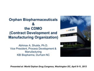 Orphan Biopharmaceuticals
&
the CDMO
(Contract Development and
Manufacturing Organization)
Abhinav A. Shukla, Ph.D.
Vice President, Process Development &
Manufacturing
KBI Biopharma, Durham NC
Presented at: World Orphan Drug Congress, Washington DC, April 9-11, 2013
 
