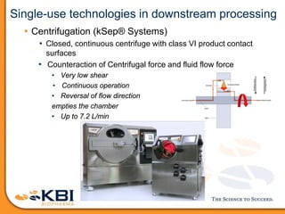 Single-use technologies in downstream processing
• Centrifugation (kSep® Systems)
• Closed, continuous centrifuge with class VI product contact
surfaces
• Counteraction of Centrifugal force and fluid flow force
• Very low shear
• Continuous operation
• Reversal of flow direction
empties the chamber
• Up to 7.2 L/min
 