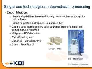 Single-use technologies in downstream processing
• Depth filtration:
• Harvest depth filters have traditionally been single-use except for
their holders
• Based on particle entrapment in a fibrous bed
• Can be used as the primary cell separation step for smaller cell
culture harvest volumes
• Millipore – POD® system
• Pall - Stax® system
• Sartorius – Sartoclear P ®
• Cuno – Zeta Plus ®
Pall – Stax System
Millipore - POD
 