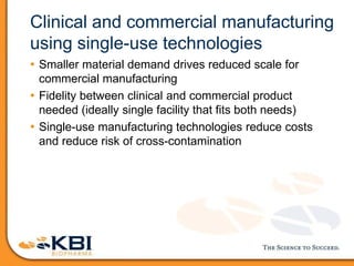 Clinical and commercial manufacturing
using single-use technologies
• Smaller material demand drives reduced scale for
commercial manufacturing
• Fidelity between clinical and commercial product
needed (ideally single facility that fits both needs)
• Single-use manufacturing technologies reduce costs
and reduce risk of cross-contamination
 