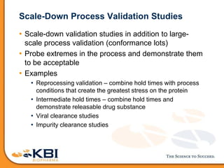 Scale-Down Process Validation Studies
• Scale-down validation studies in addition to large-
scale process validation (conformance lots)
• Probe extremes in the process and demonstrate them
to be acceptable
• Examples
• Reprocessing validation – combine hold times with process
conditions that create the greatest stress on the protein
• Intermediate hold times – combine hold times and
demonstrate releasable drug substance
• Viral clearance studies
• Impurity clearance studies
 