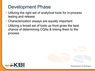 Development Phase
• Utilizing the right set of analytical tools for in-process
testing and release
• Characterization assays are equally important
• Utilizing a broad set of tools up front gives the best
chance of determining CQAs & linking them to the
process
 