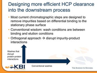 Designing more efficient HCP clearance
into the downstream process
• Most current chromatographic steps are designed to
remove impurities based on differential binding to the
stationary phase surface
• Conventional wisdom: wash conditions are between
binding and elution conditions
• Orthogonal approach  disrupt impurity-product
interactions
Washes that
disrupt
protein-protein
interactions
Conventional washes
 