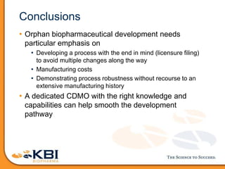 Conclusions
• Orphan biopharmaceutical development needs
particular emphasis on
• Developing a process with the end in mind (licensure filing)
to avoid multiple changes along the way
• Manufacturing costs
• Demonstrating process robustness without recourse to an
extensive manufacturing history
• A dedicated CDMO with the right knowledge and
capabilities can help smooth the development
pathway
 