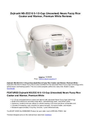 Zojirushi NS-ZCC10 5-1/2-Cup (Uncooked) Neuro Fuzzy Rice
Cooker and Warmer, Premium White Reviews
listprice : $ 233.00
Price : Click to check low price !!!
Zojirushi NS-ZCC10 5-1/2-Cup (Uncooked) Neuro Fuzzy Rice Cooker and Warmer, Premium White –
Zojirushi’s NS-ZCC10 Neuro Fuzzy Rice Cooker and Warmer has advanced Neuro Fuzzy logic technology and a
spherical pan and heating system. This rice cooker prepares perfect rice every time. Made in Japan.
See Details
FEATURED Zojirushi NS-ZCC10 5-1/2-Cup (Uncooked) Neuro Fuzzy Rice
Cooker and Warmer, Premium White
5-1/2-cup computerized rice cooker and warmer with advanced Neuro Fuzzy logic technology
Multi-menu selections; automatic keep-warm, extended keep-warm, and reheat cycles
Spherical, nonstick inner pan allows for uniform heating; LCD clock and timer; retractable cord
Includes 2 measuring cups, nonstick rice spoon/scooper, rice spoon holder, and recipes
Measures approximately 14 by 8 by 9 inches; 1-year limited warranty
You MUST HAVE this AWASOME Product, be sure order now to SPECIAL PRICE. Get
The best cheapest price on the web we have searched. ClickHere
 