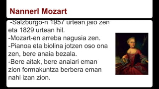 Nannerl Mozart
-Salzburgo-n 1957 urtean jaio zen
eta 1829 urtean hil.
-Mozart-en arreba nagusia zen.
-Pianoa eta biolina jotzen oso ona
zen, bere anaia bezala.
-Bere aitak, bere anaiari eman
zion formakuntza berbera eman
nahi izan zion.
 