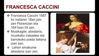 FRANCESCA CACCINI
❖ Francesca Caccini 1587
ko irailaren 18an jaio
zen Florencian eta
1641ean hil zen.
❖ Musikagile, abeslaria,
musikako irakaslea eta
barrokoko poeta italiana
izan zen.
❖ Lehen emakume
abeslaria izan zen.
 